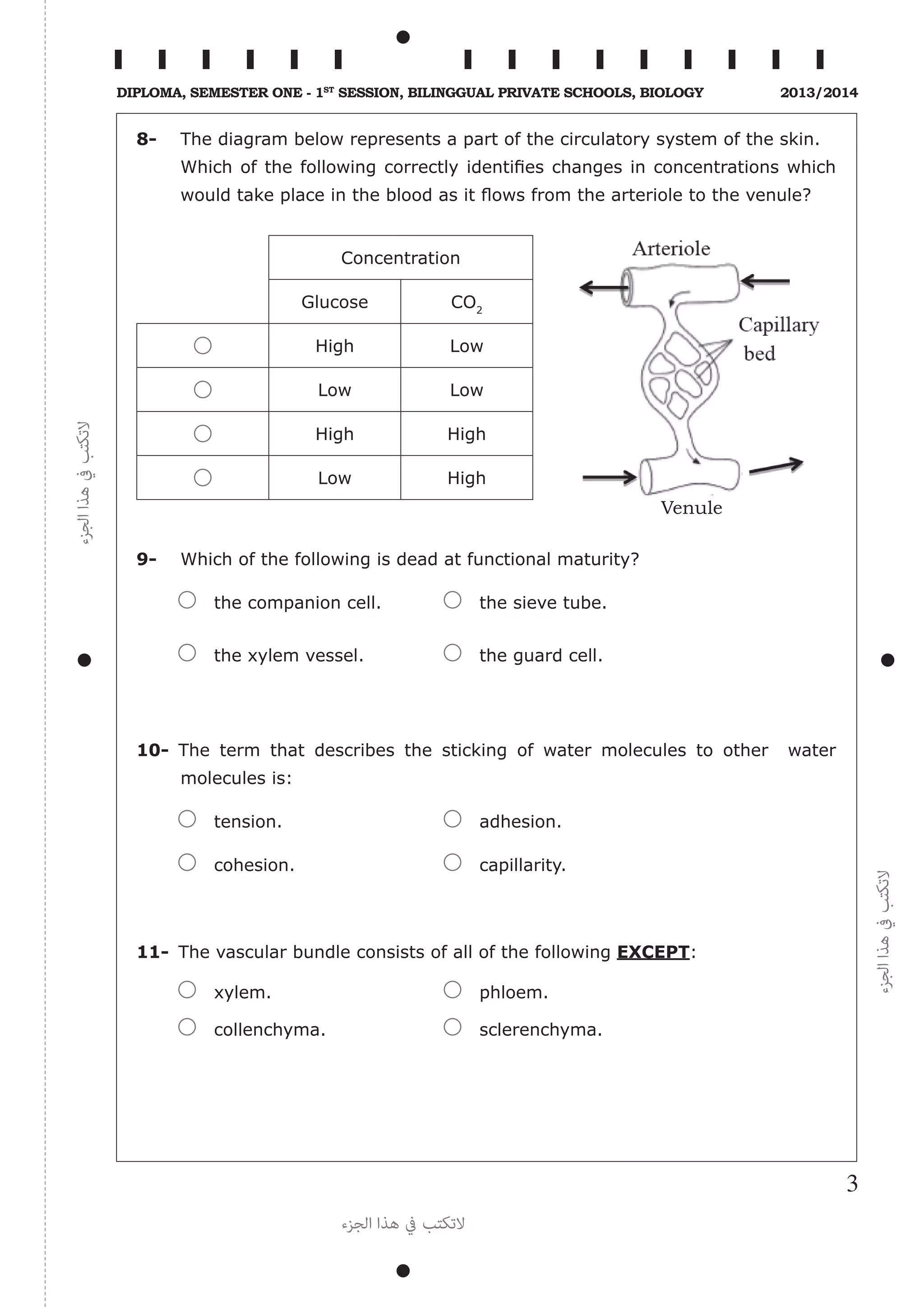 ‫الجزء‬‫هذا‬‫يف‬‫التكتب‬
‫الجزء‬‫هذا‬‫يف‬‫التكتب‬
‫الجزء‬ ‫هذا‬ ‫يف‬ ‫التكتب‬
3
Diploma, Semester One - 1st
Session, Bilinggual Private schools, Biology 2013/2014
8-	 The diagram below represents a part of the circulatory system of the skin.
	 Which of the following correctly identifies changes in concentrations which
would take place in the blood as it flows from the arteriole to the venule?
Concentration
Glucose CO2
High Low
Low Low
High High
Low High
9-	 Which of the following is dead at functional maturity?
	 the companion cell.	 the sieve tube.
	 the xylem vessel.	 the guard cell.
10-	The term that describes the sticking of water molecules to other water
molecules is:
	 tension.	 adhesion.
	 cohesion.	 capillarity.
11-	 The vascular bundle consists of all of the following EXCEPT:
	 xylem.	 phloem.
	 collenchyma.	 sclerenchyma.
Venule
 