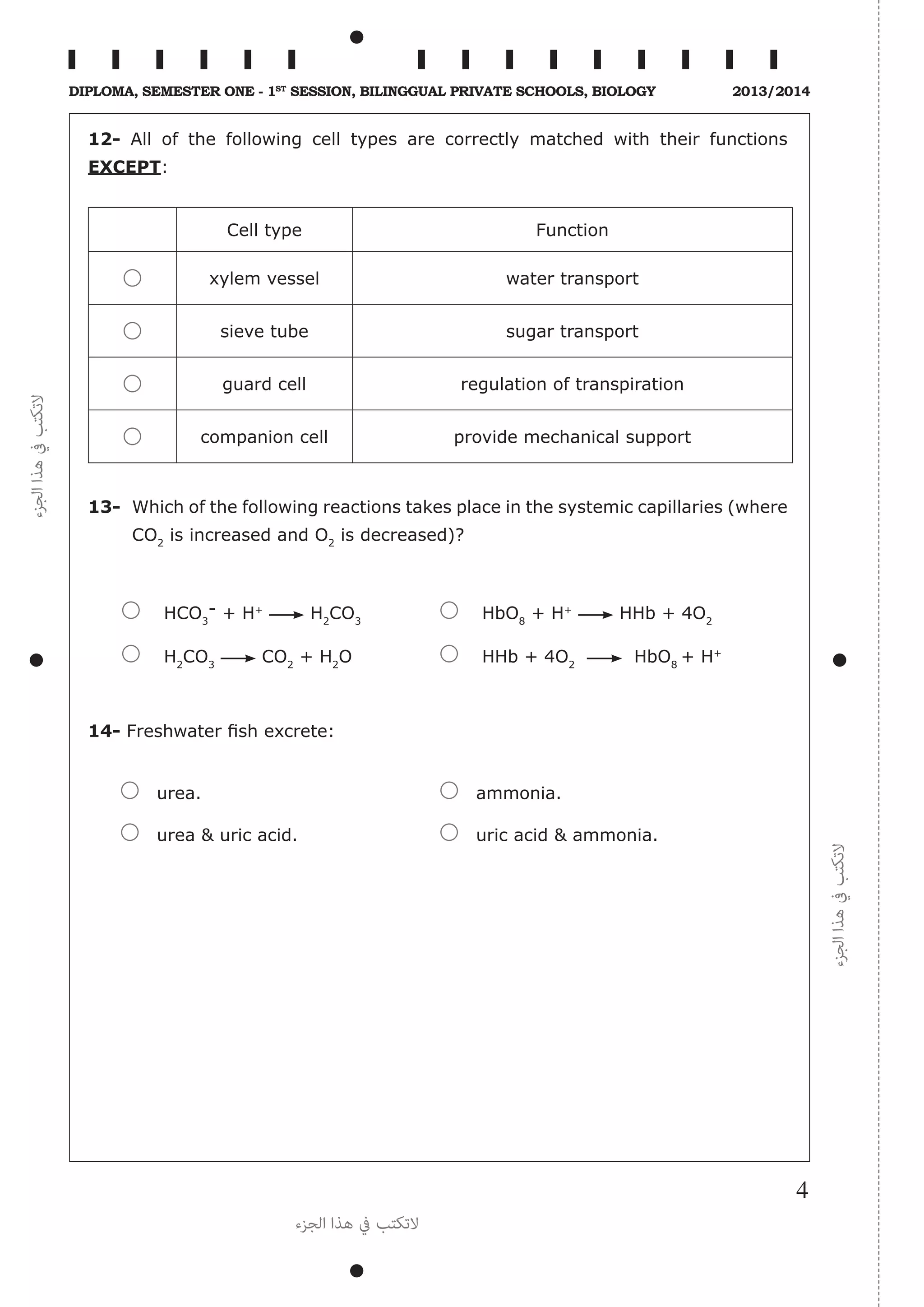 ‫الجزء‬‫هذا‬‫يف‬‫التكتب‬
‫الجزء‬‫هذا‬‫يف‬‫التكتب‬
‫الجزء‬ ‫هذا‬ ‫يف‬ ‫التكتب‬
4
Diploma, Semester One - 1st
Session, Bilinggual Private schools, Biology 2013/2014
12- All of the following cell types are correctly matched with their functions
EXCEPT:
Cell type Function
xylem vessel water transport
sieve tube sugar transport
guard cell regulation of transpiration
companion cell provide mechanical support
13-	 Which of the following reactions takes place in the systemic capillaries (where
CO2
is increased ­and O2
is decreased)?
	 HCO3
- + H+
H2
CO3
	 HbO8
+ H+
HHb + 4O2
	 H2
CO3
CO2
+ H2
O	 HHb + 4O2
HbO8
+ H+
14- Freshwater fish excrete:
urea.	 ammonia.
urea & uric acid.	 uric acid & ammonia.
 