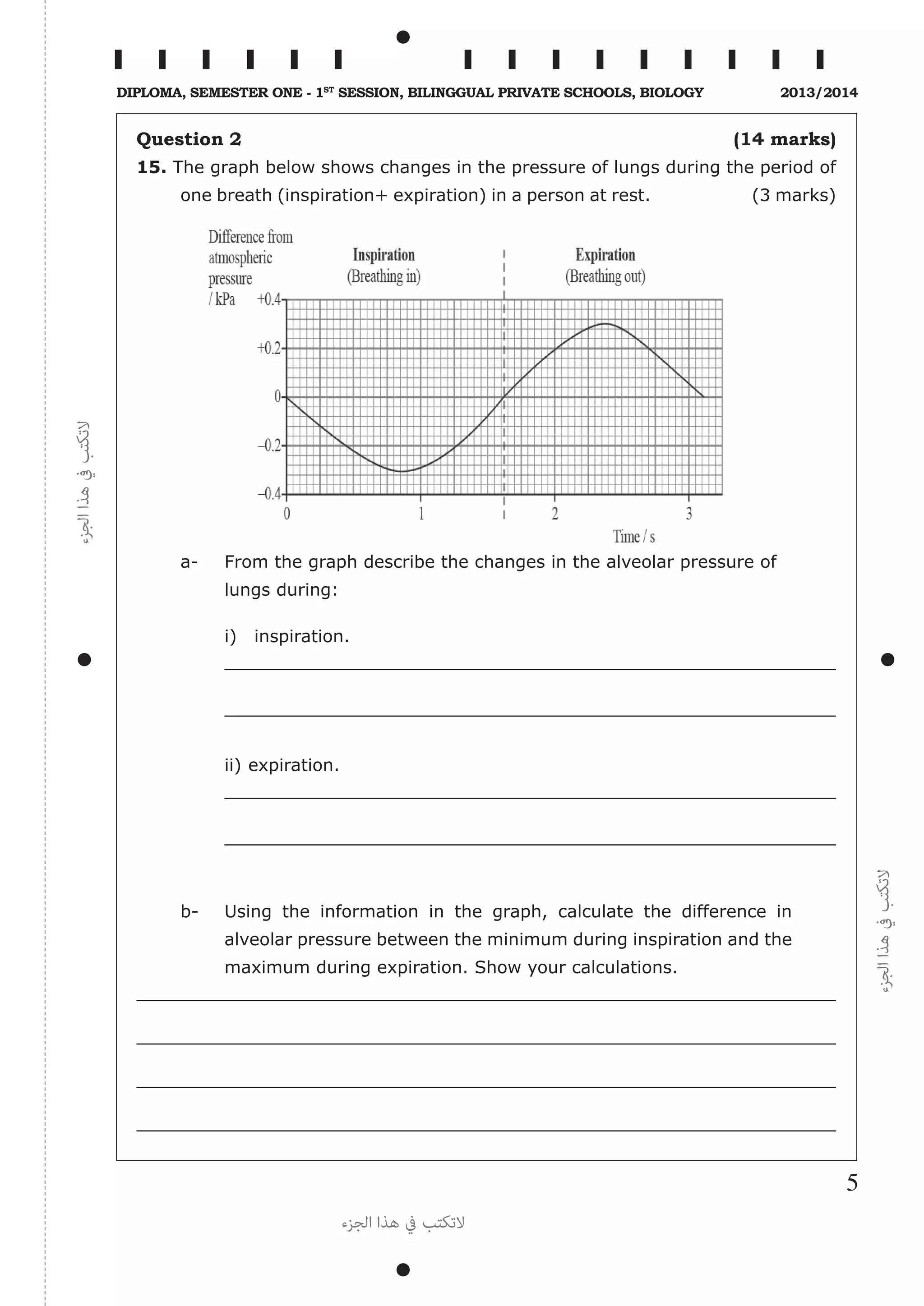 ‫الجزء‬‫هذا‬‫يف‬‫التكتب‬
‫الجزء‬‫هذا‬‫يف‬‫التكتب‬
‫الجزء‬ ‫هذا‬ ‫يف‬ ‫التكتب‬
5
Diploma, Semester One - 1st
Session, Bilinggual Private schools, Biology 2013/2014
Question 2 (14 marks)
15. The graph below shows changes in the pressure of lungs during the period of
one breath (inspiration+ expiration) in a person at rest. (3 marks)
a-	 From the graph describe the changes in the alveolar pressure of
lungs during:
i)	 inspiration.
	
ii)	expiration.
b-	 Using the information in the graph, calculate the difference in
alveolar pressure between the minimum during inspiration and the
maximum during expiration. Show your calculations.
 