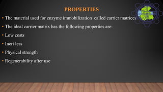 PROPERTIES
• The material used for enzyme immobilization called carrier matrices .
• The ideal carrier matrix has the following properties are:
• Low costs
• Inert less
• Physical strength
• Regenerability after use
 