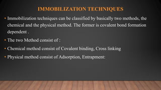 IMMOBILIZATION TECHNIQUES
• Immobilization techniques can be classified by basically two methods, the
chemical and the physical method. The former is covalent bond formation
dependent .
• The two Method consist of :
• Chemical method consist of Covalent binding, Cross linking
• Physical method consist of Adsorption, Entrapment:
 