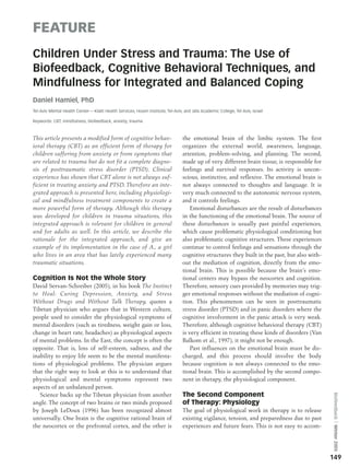 FEATURE
Children Under Stress and Trauma: The Use of
Biofeedback, Cognitive Behavioral Techniques, and
Mindfulness for Integrated and Balanced Coping
Daniel Hamiel, PhD
Tel-Aviv Mental Health Center—-Klalit Health Services, Hosen Institute, Tel-Aviv, and Jafa Academic College, Tel Aviv, Israel

Keywords: CBT, mindfulness, biofeedback, anxiety, trauma



This article presents a modified form of cognitive behav-                        the emotional brain of the limbic system. The first
ioral therapy (CBT) as an efficient form of therapy for                          organizes the external world, awareness, language,
children suffering from anxiety or from symptoms that                            attention, problem-solving, and planning. The second,
are related to trauma but do not fit a complete diagno-                          made up of very different brain tissue, is responsible for
sis of posttraumatic stress disorder (PTSD). Clinical                            feelings and survival responses. Its activity is uncon-
experience has shown that CBT alone is not always suf-                           scious, instinctive, and reflexive. The emotional brain is
ficient in treating anxiety and PTSD. Therefore an inte-                         not always connected to thoughts and language. It is
grated approach is presented here, including physiologi-                         very much connected to the autonomic nervous system,
cal and mindfulness treatment components to create a                             and it controls feelings.
more powerful form of therapy. Although this therapy                                 Emotional disturbances are the result of disturbances
was developed for children in trauma situations, this                            in the functioning of the emotional brain. The source of
integrated approach is relevant for children in general                          these disturbances is usually past painful experiences,
and for adults as well. In this article, we describe the                         which cause problematic physiological conditioning but
rationale for the integrated approach, and give an                               also problematic cognitive structures. These experiences
example of its implementation in the case of A., a girl                          continue to control feelings and sensations through the
who lives in an area that has lately experienced many                            cognitive structures they built in the past, but also with-
traumatic situations.                                                            out the mediation of cognition, directly from the emo-
                                                                                 tional brain. This is possible because the brain’s emo-
Cognition Is Not the Whole Story                                                 tional centers may bypass the neocortex and cognition.
David Servan-Schreiber (2005), in his book The Instinct                          Therefore, sensory cues provided by memories may trig-
to Heal: Curing Depression, Anxiety, and Stress                                  ger emotional responses without the mediation of cogni-
Without Drugs and Without Talk Therapy, quotes a                                 tion. This phenomenon can be seen in posttraumatic
Tibetan physician who argues that in Western culture,                            stress disorder (PTSD) and in panic disorders where the
people used to consider the physiological symptoms of                            cognitive involvement in the panic attack is very weak.
mental disorders (such as tiredness, weight gain or loss,                        Therefore, although cognitive behavioral therapy (CBT)
change in heart rate, headaches) as physiological aspects                        is very efficient in treating these kinds of disorders (Van
of mental problems. In the East, the concept is often the                        Balkom et al., 1997), it might not be enough.
opposite. That is, loss of self-esteem, sadness, and the                             Past influences on the emotional brain must be dis-
inability to enjoy life seem to be the mental manifesta-                         charged, and this process should involve the body
tions of physiological problems. The physician argues                            because cognition is not always connected to the emo-
that the right way to look at this is to understand that                         tional brain. This is accomplished by the second compo-
physiological and mental symptoms represent two                                  nent in therapy, the physiological component.
aspects of an unbalanced person.
   Science backs up the Tibetan physician from another                           The Second Component
                                                                                                                                               Biofeedback ⎪ Winter 2005




angle. The concept of two brains or two minds proposed                           of Therapy: Physiology
by Joseph LeDoux (1996) has been recognized almost                               The goal of physiological work in therapy is to release
universally. One brain is the cognitive rational brain of                        existing vigilance, tension, and preparedness due to past
the neocortex or the prefrontal cortex, and the other is                         experiences and future fears. This is not easy to accom-




                                                                                                                                               149
 