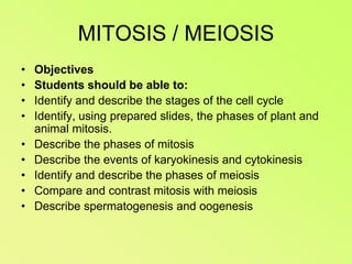 MITOSIS / MEIOSISObjectivesStudents should be able to:Identify and describe the stages of the cell cycleIdentify, using prepared slides, the phases of plant and animal mitosis.Describe the phases of mitosisDescribe the events of karyokinesis and cytokinesisIdentify and describe the phases of meiosisCompare and contrast mitosis with meiosisDescribe spermatogenesis and oogenesis
