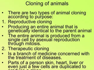 Cloning of animalsThere are two types of animal cloning according to purpose:Reproductive cloningProducing an entire animal that is genetically identical to the parent animalThe entire animal is produced from a single cell by asexual reproduction through mitosis.Therapeutic cloningIs a branch of medicine concerned with the treatment of diseases.Parts of a person skin, heart, liver or even just a few cells are duplicated to produce a clone.The clone tissue is used to replace a damaged or diseases tissue without the risk of tissue rejection. 