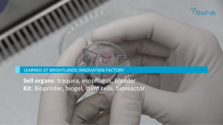 Sell	organs:	traquea,	esophagus,	bladder	
Kit:	Bioprinter,	biogel,	stem	cells,	bioreactor	
	
LEARNED	AT	BRIGHTLANDS	INNOVATION	FACTORY	
 