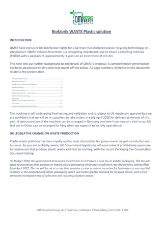 QM Recycled Energy Ltd | Oast Farm | Addington | West Malling | Kent | ME19 5BA
Biofabrik WASTX Plastic solution
INTRODUCTION
QMRE have exclusive UK distribution rights for a German manufactured plastic recycling technology/ on-
site product. QMRE believes that there is a compelling investment case to locate a recycling machine
(P5000) with a payback of approximately 3 years on an investment of c£1.8m.
This note sets out further background to and details of QMRE’s proposal. A comprehensive presentation
has been attached with this note that covers off the below. All page numbers reference in this document
relate to the presentation.
The machine is still undergoing final testing and validation and is subject to UK regulatory approval but we
are confident that we will be in a position to take orders in early April 2020 for delivery at the end of this
year. A demonstration of the machine can be arranged in Germany any time from now or a visit to our UK
test site in Dover can be arranged for May when we expect it to be fully operational.
UK LEGSILATIVE CHANGE ON WASTE PRODUCTION
Plastic waste pollution has risen rapidly up the scale of priorities for governments as well as Industry and
business. As you are probably aware, UK Government legislation will soon make it prohibitively expensive
for businesses that produce plastic waste and that do nothing, with the recent Packaging Tax Consultation
document stating:
‘At Budget 2018, this government announced its intention to introduce a new tax on plastic packaging. The tax will
apply to businesses that produce or import plastic packaging which uses insufficient recycled content, taking effect
from April 2022. The tax will be set at a rate that provides a clear economic incentive for businesses to use recycled
material in the production of plastic packaging, which will create greater demand for recycled plastic, and in turn
stimulate increased levels of collection and recycling of plastic waste.’
 