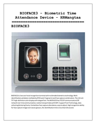 BIOFACE3 - Biometric Time
Attendance Device - HRMangtaa
================================
BIOFACE3
BIOFACE3is lowcost Facial recognitionterminal withmultimode biometricstechnology.Multi
identificationvalidationmethodsbyRFIDcard,Fingerprint andFace capture combination.The 2.8 inch
TFT high-definitioncolordisplaywithelegantfeel.The BIOFACE3hasTCP/IPcommunication,P2P
networkreal-timecommunication,realize transportdatawithWIFI.SupportPushTechnology,data
collecting&sharingfreely.ContactlessFace capture attendance,easytoadjust.Highrecognitionability
for face capture image evenwearsglasses,the identificationtimeislessthan0.8 second.
 