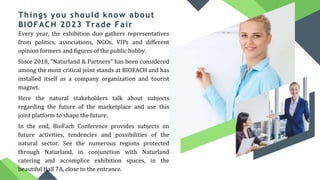 Things you should know about
BIOFACH 2023 Trade Fair
Every year, the exhibition duo gathers representatives
from politics, associations, NGOs, VIPs and different
opinion formers and figures of the public hobby.
Since 2018, "Naturland & Partners" has been considered
among the most critical joint stands at BIOFACH and has
installed itself as a company organization and tourist
magnet.
Here the natural stakeholders talk about subjects
regarding the future of the marketplace and use this
joint platform to shape the future.
In the end, BioFach Conference provides subjects on
future activities, tendencies and possibilities of the
natural sector. See the numerous regions protected
through Naturland, in conjunction with Naturland
catering and accomplice exhibition spaces, in the
beautiful Hall 7A, close to the entrance.
 