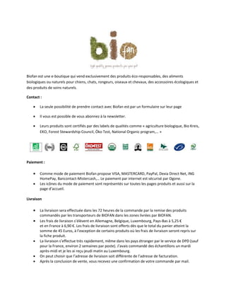 Biofan est une e-boutique qui vend exclusivement des produits éco-responsables, des aliments
biologiques ou naturels pour chiens, chats, rongeurs, oiseaux et chevaux, des accessoires écologiques et
des produits de soins naturels.

Contact :

       La seule possibilité de prendre contact avec Biofan est par un formulaire sur leur page

       Il vous est possible de vous abonnez à la newsletter.

       Leurs produits sont certifiés par des labels de qualités comme « agriculture biologique, Bio Kreis,
        EKO, Forest Stewardship Council, Öko Test, National Organic program,… »




Paiement :

       Comme mode de paiement Biofan propose VISA, MASTERCARD, PayPal, Dexia Direct Net, ING
        HomePay, Bancontact-Mistercash,… Le paiement par internet est sécurisé par Ogone.
       Les icônes du mode de paiement sont représentés sur toutes les pages produits et aussi sur la
        page d’accueil.

Livraison

       La livraison sera effectuée dans les 72 heures de la commande par la remise des produits
        commandés par les transporteurs de BIOFAN dans les zones livrées par BIOFAN.
       Les frais de livraison s’élèvent en Allemagne, Belgique, Luxembourg, Pays-Bas à 5,25 €
        et en France à 6,90 €. Les frais de livraison sont offerts dès que le total du panier atteint la
        somme de 45 Euros, à l’exception de certains produits où les frais de livraison seront repris sur
        la fiche produit.
       La livraison s’effectue très rapidement, même dans les pays étranger par le service de DPD (sauf
        pour la France, environ 2 semaines par poste). J’avais commandé des échantillons un mardi
        après-midi et je les ai reçu jeudi matin au Luxembourg.
       On peut choisir que l’adresse de livraison soit différente de l’adresse de facturation.
       Après la conclusion de vente, vous recevez une confirmation de votre commande par mail.
 
