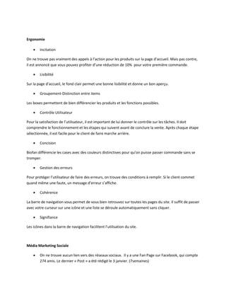 Ergonomie

       Incitation

On ne trouve pas vraiment des appels à l’action pour les produits sur la page d’accueil. Mais pas contre,
il est annoncé que vous pouvez profiter d’une réduction de 10% pour votre première commande.

       Lisibilité

Sur la page d’accueil, le fond clair permet une bonne lisibilité et donne un bon aperçu.

       Groupement-Distinction entre items

Les boxes permettent de bien différencier les produits et les fonctions possibles.

       Contrôle Utilisateur

Pour la satisfaction de l’utilisateur, il est important de lui donner le contrôle sur les tâches. Il doit
comprendre le fonctionnement et les étapes qui suivent avant de conclure la vente. Après chaque étape
sélectionnée, il est facile pour le client de faire marche arrière.

       Concision

Biofan différencie les cases avec des couleurs distinctives pour qu’on puisse passer commande sans se
tromper.

       Gestion des erreurs

Pour protéger l’utilisateur de faire des erreurs, on trouve des conditions à remplir. Si le client commet
quand même une faute, un message d’erreur s’affiche.

       Cohérence

La barre de navigation vous permet de vous bien retrouvez sur toutes les pages du site. Il suffit de passer
avec votre curseur sur une icône et une liste se déroule automatiquement sans cliquer.

       Signifiance

Les icônes dans la barre de navigation facilitent l’utilisation du site.



Média Marketing Sociale

       On ne trouve aucun lien vers des réseaux sociaux. Il y a une Fan Page sur Facebook, qui compte
        274 amis. Le dernier « Post » a été rédigé le 3 janvier. (7semaines)
 