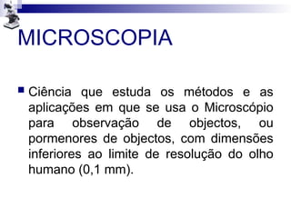 MICROSCOPIA
 Ciência que estuda os métodos e as
aplicações em que se usa o Microscópio
para observação de objectos, ou
pormenores de objectos, com dimensões
inferiores ao limite de resolução do olho
humano (0,1 mm).
 