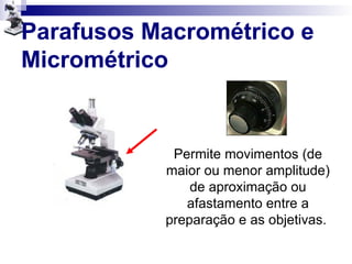 Parafusos Macrométrico e
Micrométrico
Permite movimentos (de
maior ou menor amplitude)
de aproximação ou
afastamento entre a
preparação e as objetivas.
 