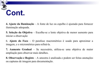 Cont.
4. Ajuste da Iluminação – A fonte de luz ou espelho é ajustado para fornecer
iluminação adequada.
5. Seleção da Objetiva – Escolhe-se a lente objetiva de menor aumento para
iniciar a observação
6. Ajuste do Foco – O parafuso macrométrico é usado para aproximar a
imagem, e o micrométrico para refiná-la.
7. Aumento Gradual – Se necessário, utiliza-se uma objetiva de maior
ampliação para observar mais detalhes.
8. Observação e Registo – A amostra é analisada e podem ser feitas anotações
ou capturas de imagem para documentação.
 