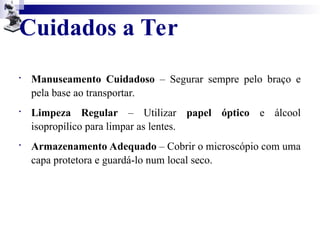 Cuidados a Ter

Manuseamento Cuidadoso – Segurar sempre pelo braço e
pela base ao transportar.

Limpeza Regular – Utilizar papel óptico e álcool
isopropílico para limpar as lentes.

Armazenamento Adequado – Cobrir o microscópio com uma
capa protetora e guardá-lo num local seco.
 