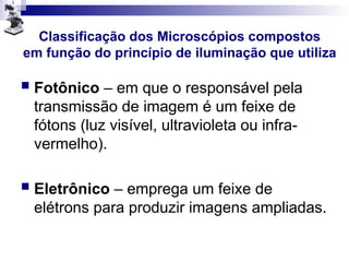 Classificação dos Microscópios compostos
em função do princípio de iluminação que utiliza
 Fotônico – em que o responsável pela
transmissão de imagem é um feixe de
fótons (luz visível, ultravioleta ou infra-
vermelho).
 Eletrônico – emprega um feixe de
elétrons para produzir imagens ampliadas.
 