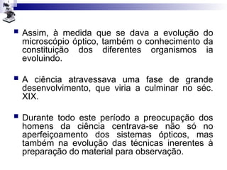  Assim, à medida que se dava a evolução do
microscópio óptico, também o conhecimento da
constituição dos diferentes organismos ia
evoluindo.
 A ciência atravessava uma fase de grande
desenvolvimento, que viria a culminar no séc.
XIX.
 Durante todo este período a preocupação dos
homens da ciência centrava-se não só no
aperfeiçoamento dos sistemas ópticos, mas
também na evolução das técnicas inerentes à
preparação do material para observação.
 