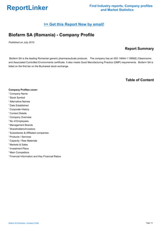 Find Industry reports, Company profiles
ReportLinker                                                                  and Market Statistics



                                         >> Get this Report Now by email!

Biofarm SA (Romania) - Company Profile
Published on July 2010

                                                                                                      Report Summary

Biofarm SA is the leading Romanian generic pharmaceuticals producer. The company has an ISO 14644-1:1999(E) Cleanrooms
and Associated Controlled Environments certificate. It also meets Good Manufacturing Practice (GMP) requirements. Biofarm SA is
listed on the first tier on the Bucharest stock exchange.




                                                                                                      Table of Content

Company Profiles cover:
' Company Name
' Stock Symbol
' Alternative Names
' Date Established
' Corporate History
' Contact Details
' Company Overview
' No of Employees
' Management Boards
' Shareholders/Investors
' Subsidiaries & Affiliated companies:
' Products / Services
' Capacity / Raw Materials
' Markets & Sales
' Investment Plans
' Main Competitors
' Financial Information and Key Financial Ratios




Biofarm SA (Romania) - Company Profile                                                                                  Page 1/3
 