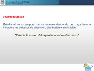 UNIVERSIDAD NACIONAL AUTÓNOMA DE MÉXICO
FACULTAD DE QUÍMICA
DR. JOSÉ LUIS BALDERAS LÓPEZ
Departamento de Farmacia
Farmacocinética
Estudia el curso temporal de un fármaco dentro de un organismo e
incorpora los procesos de absorción, distribución y eliminación.
"Estudia la acción del organismo sobre el fármaco".
Universidad Autónoma de Chiapas
Químico Farmacobiólogo
 