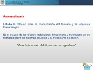 UNIVERSIDAD NACIONAL AUTÓNOMA DE MÉXICO
FACULTAD DE QUÍMICA
DR. JOSÉ LUIS BALDERAS LÓPEZ
Departamento de Farmacia
Farmacodinamia
Estudia la relación entre la concentración del fármaco y la respuesta
farmacológica.
Es el estudio de los efectos moleculares, bioquímicos y fisiológicos de los
fármacos sobre los sistemas celulares y su mecanismo de acción.
"Estudia la acción del fármaco en el organismo"
Universidad Autónoma de Chiapas
Químico Farmacobiólogo
 