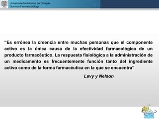 UNIVERSIDAD NACIONAL AUTÓNOMA DE MÉXICO
FACULTAD DE QUÍMICA
DR. JOSÉ LUIS BALDERAS LÓPEZ
Departamento de Farmacia
“Es errónea la creencia entre muchas personas que el componente
activo es la única causa de la efectividad farmacológica de un
producto farmacéutico. La respuesta fisiológica a la administración de
un medicamento es frecuentemente función tanto del ingrediente
activo como de la forma farmacéutica en la que se encuentra”
Levy y Nelson
Universidad Autónoma de Chiapas
Químico Farmacobiólogo
 