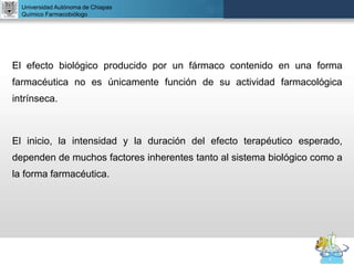 UNIVERSIDAD NACIONAL AUTÓNOMA DE MÉXICO
FACULTAD DE QUÍMICA
DR. JOSÉ LUIS BALDERAS LÓPEZ
Departamento de Farmacia
El efecto biológico producido por un fármaco contenido en una forma
farmacéutica no es únicamente función de su actividad farmacológica
intrínseca.
El inicio, la intensidad y la duración del efecto terapéutico esperado,
dependen de muchos factores inherentes tanto al sistema biológico como a
la forma farmacéutica.
Universidad Autónoma de Chiapas
Químico Farmacobiólogo
 