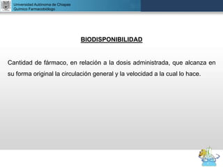 UNIVERSIDAD NACIONAL AUTÓNOMA DE MÉXICO
FACULTAD DE QUÍMICA
DR. JOSÉ LUIS BALDERAS LÓPEZ
Departamento de Farmacia
BIODISPONIBILIDAD
Cantidad de fármaco, en relación a la dosis administrada, que alcanza en
su forma original la circulación general y la velocidad a la cual lo hace.
Universidad Autónoma de Chiapas
Químico Farmacobiólogo
 
