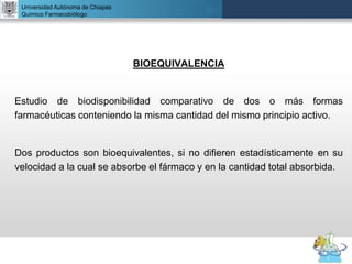 UNIVERSIDAD NACIONAL AUTÓNOMA DE MÉXICO
FACULTAD DE QUÍMICA
DR. JOSÉ LUIS BALDERAS LÓPEZ
Departamento de Farmacia
BIOEQUIVALENCIA
Estudio de biodisponibilidad comparativo de dos o más formas
farmacéuticas conteniendo la misma cantidad del mismo principio activo.
Dos productos son bioequivalentes, si no difieren estadísticamente en su
velocidad a la cual se absorbe el fármaco y en la cantidad total absorbida.
Universidad Autónoma de Chiapas
Químico Farmacobiólogo
 