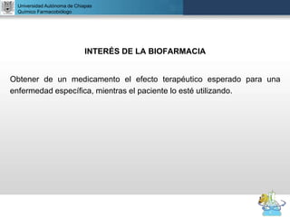 UNIVERSIDAD NACIONAL AUTÓNOMA DE MÉXICO
FACULTAD DE QUÍMICA
DR. JOSÉ LUIS BALDERAS LÓPEZ
Departamento de Farmacia
INTERÉS DE LA BIOFARMACIA
Obtener de un medicamento el efecto terapéutico esperado para una
enfermedad específica, mientras el paciente lo esté utilizando.
Universidad Autónoma de Chiapas
Químico Farmacobiólogo
 