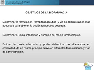 UNIVERSIDAD NACIONAL AUTÓNOMA DE MÉXICO
FACULTAD DE QUÍMICA
DR. JOSÉ LUIS BALDERAS LÓPEZ
Departamento de Farmacia
OBJETIVOS DE LA BIOFARMACIA
Determinar la formulación, forma farmacéutica y vía de administración mas
adecuada para obtener la acción terapéutica deseada.
Determinar el inicio, intensidad y duración del efecto farmacológico.
Estimar la dosis adecuada y poder determinar las diferencias en
efectividad, de un mismo principio activo en diferentes formulaciones y vías
de administración.
Universidad Autónoma de Chiapas
Químico Farmacobiólogo
 