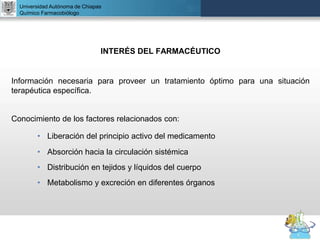 UNIVERSIDAD NACIONAL AUTÓNOMA DE MÉXICO
FACULTAD DE QUÍMICA
DR. JOSÉ LUIS BALDERAS LÓPEZ
Departamento de Farmacia
Universidad Autónoma de Chiapas
Químico Farmacobiólogo
INTERÉS DEL FARMACÉUTICO
Información necesaria para proveer un tratamiento óptimo para una situación
terapéutica específica.
Conocimiento de los factores relacionados con:
• Liberación del principio activo del medicamento
• Absorción hacia la circulación sistémica
• Distribución en tejidos y líquidos del cuerpo
• Metabolismo y excreción en diferentes órganos
 