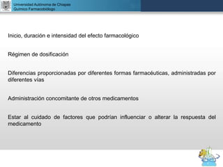 UNIVERSIDAD NACIONAL AUTÓNOMA DE MÉXICO
FACULTAD DE QUÍMICA
DR. JOSÉ LUIS BALDERAS LÓPEZ
Departamento de Farmacia
Universidad Autónoma de Chiapas
Químico Farmacobiólogo
Inicio, duración e intensidad del efecto farmacológico
Régimen de dosificación
Diferencias proporcionadas por diferentes formas farmacéuticas, administradas por
diferentes vías
Administración concomitante de otros medicamentos
Estar al cuidado de factores que podrían influenciar o alterar la respuesta del
medicamento
 