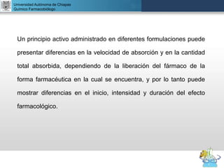 UNIVERSIDAD NACIONAL AUTÓNOMA DE MÉXICO
FACULTAD DE QUÍMICA
DR. JOSÉ LUIS BALDERAS LÓPEZ
Departamento de Farmacia
Universidad Autónoma de Chiapas
Químico Farmacobiólogo
Un principio activo administrado en diferentes formulaciones puede
presentar diferencias en la velocidad de absorción y en la cantidad
total absorbida, dependiendo de la liberación del fármaco de la
forma farmacéutica en la cual se encuentra, y por lo tanto puede
mostrar diferencias en el inicio, intensidad y duración del efecto
farmacológico.
 