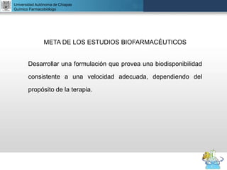 UNIVERSIDAD NACIONAL AUTÓNOMA DE MÉXICO
FACULTAD DE QUÍMICA
DR. JOSÉ LUIS BALDERAS LÓPEZ
Departamento de Farmacia
Universidad Autónoma de Chiapas
Químico Farmacobiólogo
META DE LOS ESTUDIOS BIOFARMACÉUTICOS
Desarrollar una formulación que provea una biodisponibilidad
consistente a una velocidad adecuada, dependiendo del
propósito de la terapia.
 