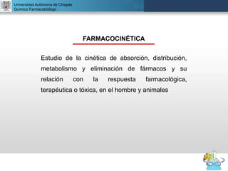 UNIVERSIDAD NACIONAL AUTÓNOMA DE MÉXICO
FACULTAD DE QUÍMICA
DR. JOSÉ LUIS BALDERAS LÓPEZ
Departamento de Farmacia
Universidad Autónoma de Chiapas
Químico Farmacobiólogo
FARMACOCINÉTICA
Estudio de la cinética de absorción, distribución,
metabolismo y eliminación de fármacos y su
relación con la respuesta farmacológica,
terapéutica o tóxica, en el hombre y animales
 