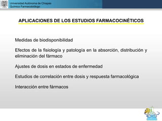 UNIVERSIDAD NACIONAL AUTÓNOMA DE MÉXICO
FACULTAD DE QUÍMICA
DR. JOSÉ LUIS BALDERAS LÓPEZ
Departamento de Farmacia
Universidad Autónoma de Chiapas
Químico Farmacobiólogo
APLICACIONES DE LOS ESTUDIOS FARMACOCINÉTICOS
Medidas de biodisponibilidad
Efectos de la fisiología y patología en la absorción, distribución y
eliminación del fármaco
Ajustes de dosis en estados de enfermedad
Estudios de correlación entre dosis y respuesta farmacológica
Interacción entre fármacos
 