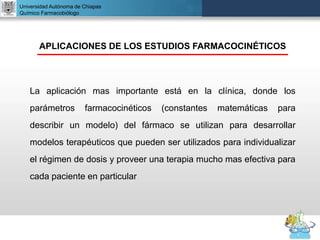 UNIVERSIDAD NACIONAL AUTÓNOMA DE MÉXICO
FACULTAD DE QUÍMICA
DR. JOSÉ LUIS BALDERAS LÓPEZ
Departamento de Farmacia
Universidad Autónoma de Chiapas
Químico Farmacobiólogo
APLICACIONES DE LOS ESTUDIOS FARMACOCINÉTICOS
La aplicación mas importante está en la clínica, donde los
parámetros farmacocinéticos (constantes matemáticas para
describir un modelo) del fármaco se utilizan para desarrollar
modelos terapéuticos que pueden ser utilizados para individualizar
el régimen de dosis y proveer una terapia mucho mas efectiva para
cada paciente en particular
 