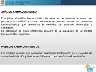 UNIVERSIDAD NACIONAL AUTÓNOMA DE MÉXICO
FACULTAD DE QUÍMICA
DR. JOSÉ LUIS BALDERAS LÓPEZ
Departamento de Farmacia
Universidad Autónoma de Chiapas
Químico Farmacobiólogo
ANÁLISIS FARMACOCINÉTICO
El objetivo del análisis farmacocinético de datos de concentración de fármaco en
plasma o de cantidad de fármaco eliminado en orina es conocer los parámetros
farmacocinéticos que determinan la velocidad de absorción distribución y
eliminación.
La estimación de estos parámetros requiere de la suposición de un modelo
farmacocinético específico.
MODELOS FARMACOCINÉTICOS
Los modelos permiten una descripción cuantitativa (matemática) de la velocidad de
absorción distribución y eliminación del fármaco después de su administración.
 