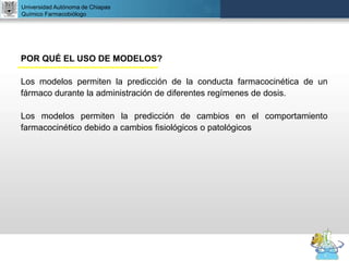 UNIVERSIDAD NACIONAL AUTÓNOMA DE MÉXICO
FACULTAD DE QUÍMICA
DR. JOSÉ LUIS BALDERAS LÓPEZ
Departamento de Farmacia
Universidad Autónoma de Chiapas
Químico Farmacobiólogo
POR QUÉ EL USO DE MODELOS?
Los modelos permiten la predicción de la conducta farmacocinética de un
fármaco durante la administración de diferentes regímenes de dosis.
Los modelos permiten la predicción de cambios en el comportamiento
farmacocinético debido a cambios fisiológicos o patológicos
 
