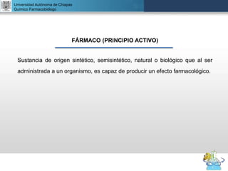 UNIVERSIDAD NACIONAL AUTÓNOMA DE MÉXICO
FACULTAD DE QUÍMICA
DR. JOSÉ LUIS BALDERAS LÓPEZ
Departamento de Farmacia
Universidad Autónoma de Chiapas
Químico Farmacobiólogo
FÁRMACO (PRINCIPIO ACTIVO)
Sustancia de origen sintético, semisintético, natural o biológico que al ser
administrada a un organismo, es capaz de producir un efecto farmacológico.
 