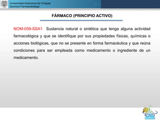 UNIVERSIDAD NACIONAL AUTÓNOMA DE MÉXICO
FACULTAD DE QUÍMICA
DR. JOSÉ LUIS BALDERAS LÓPEZ
Departamento de Farmacia
Universidad Autónoma de Chiapas
Químico Farmacobiólogo
FÁRMACO (PRINCIPIO ACTIVO)
NOM-059-SSA1 Sustancia natural o sintética que tenga alguna actividad
farmacológica y que se identifique por sus propiedades físicas, químicas o
acciones biológicas, que no se presente en forma farmacéutica y que reúna
condiciones para ser empleada como medicamento o ingrediente de un
medicamento.
 
