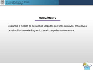 UNIVERSIDAD NACIONAL AUTÓNOMA DE MÉXICO
FACULTAD DE QUÍMICA
DR. JOSÉ LUIS BALDERAS LÓPEZ
Departamento de Farmacia
Universidad Autónoma de Chiapas
Químico Farmacobiólogo
MEDICAMENTO
Sustancia o mezcla de sustancias utilizadas con fines curativos, preventivos,
de rehabilitación o de diagnóstico en el cuerpo humano o animal.
 
