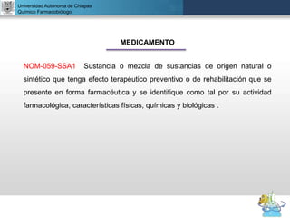 UNIVERSIDAD NACIONAL AUTÓNOMA DE MÉXICO
FACULTAD DE QUÍMICA
DR. JOSÉ LUIS BALDERAS LÓPEZ
Departamento de Farmacia
Universidad Autónoma de Chiapas
Químico Farmacobiólogo
MEDICAMENTO
NOM-059-SSA1 Sustancia o mezcla de sustancias de origen natural o
sintético que tenga efecto terapéutico preventivo o de rehabilitación que se
presente en forma farmacéutica y se identifique como tal por su actividad
farmacológica, características físicas, químicas y biológicas .
 