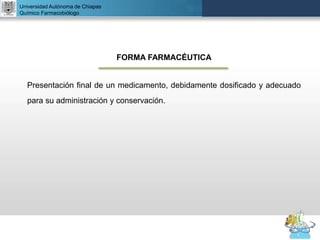 UNIVERSIDAD NACIONAL AUTÓNOMA DE MÉXICO
FACULTAD DE QUÍMICA
DR. JOSÉ LUIS BALDERAS LÓPEZ
Departamento de Farmacia
Universidad Autónoma de Chiapas
Químico Farmacobiólogo
FORMA FARMACÉUTICA
Presentación final de un medicamento, debidamente dosificado y adecuado
para su administración y conservación.
 
