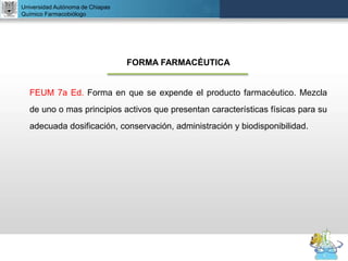 UNIVERSIDAD NACIONAL AUTÓNOMA DE MÉXICO
FACULTAD DE QUÍMICA
DR. JOSÉ LUIS BALDERAS LÓPEZ
Departamento de Farmacia
Universidad Autónoma de Chiapas
Químico Farmacobiólogo
FORMA FARMACÉUTICA
FEUM 7a Ed. Forma en que se expende el producto farmacéutico. Mezcla
de uno o mas principios activos que presentan características físicas para su
adecuada dosificación, conservación, administración y biodisponibilidad.
 