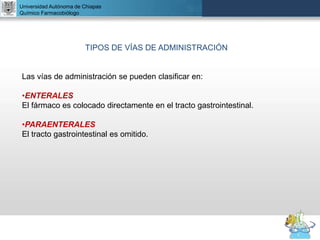 UNIVERSIDAD NACIONAL AUTÓNOMA DE MÉXICO
FACULTAD DE QUÍMICA
DR. JOSÉ LUIS BALDERAS LÓPEZ
Departamento de Farmacia
Universidad Autónoma de Chiapas
Químico Farmacobiólogo
TIPOS DE VÍAS DE ADMINISTRACIÓN
Las vías de administración se pueden clasificar en:
•ENTERALES
El fármaco es colocado directamente en el tracto gastrointestinal.
•PARAENTERALES
El tracto gastrointestinal es omitido.
 