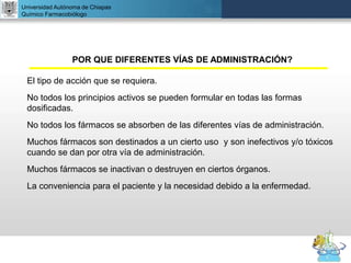 UNIVERSIDAD NACIONAL AUTÓNOMA DE MÉXICO
FACULTAD DE QUÍMICA
DR. JOSÉ LUIS BALDERAS LÓPEZ
Departamento de Farmacia
Universidad Autónoma de Chiapas
Químico Farmacobiólogo
POR QUE DIFERENTES VÍAS DE ADMINISTRACIÓN?
El tipo de acción que se requiera.
No todos los principios activos se pueden formular en todas las formas
dosificadas.
No todos los fármacos se absorben de las diferentes vías de administración.
Muchos fármacos son destinados a un cierto uso y son inefectivos y/o tóxicos
cuando se dan por otra vía de administración.
Muchos fármacos se inactivan o destruyen en ciertos órganos.
La conveniencia para el paciente y la necesidad debido a la enfermedad.
 