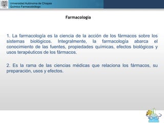 UNIVERSIDAD NACIONAL AUTÓNOMA DE MÉXICO
FACULTAD DE QUÍMICA
DR. JOSÉ LUIS BALDERAS LÓPEZ
Departamento de Farmacia
Universidad Autónoma de Chiapas
Químico Farmacobiólogo
1. La farmacología es la ciencia de la acción de los fármacos sobre los
sistemas biológicos. Integralmente, la farmacología abarca el
conocimiento de las fuentes, propiedades químicas, efectos biológicos y
usos terapéuticos de los fármacos.
2. Es la rama de las ciencias médicas que relaciona los fármacos, su
preparación, usos y efectos.
Farmacología
 