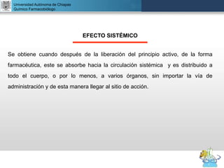 UNIVERSIDAD NACIONAL AUTÓNOMA DE MÉXICO
FACULTAD DE QUÍMICA
DR. JOSÉ LUIS BALDERAS LÓPEZ
Departamento de Farmacia
Universidad Autónoma de Chiapas
Químico Farmacobiólogo
EFECTO SISTÉMICO
Se obtiene cuando después de la liberación del principio activo, de la forma
farmacéutica, este se absorbe hacia la circulación sistémica y es distribuido a
todo el cuerpo, o por lo menos, a varios órganos, sin importar la vía de
administración y de esta manera llegar al sitio de acción.
 