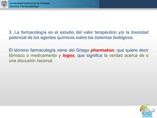 UNIVERSIDAD NACIONAL AUTÓNOMA DE MÉXICO
FACULTAD DE QUÍMICA
DR. JOSÉ LUIS BALDERAS LÓPEZ
Departamento de Farmacia
Universidad Autónoma de Chiapas
Químico Farmacobiólogo
3. La farmacología es el estudio del valor terapéutico y/o la toxicidad
potencial de los agentes químicos sobre los sistemas biológicos.
El término farmacología viene del Griego pharmakon, que quiere decir
fármaco o medicamento y logos, que significa la verdad acerca de o
una discusión racional.
 