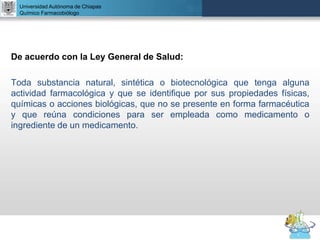 UNIVERSIDAD NACIONAL AUTÓNOMA DE MÉXICO
FACULTAD DE QUÍMICA
DR. JOSÉ LUIS BALDERAS LÓPEZ
Departamento de Farmacia
De acuerdo con la Ley General de Salud:
Toda substancia natural, sintética o biotecnológica que tenga alguna
actividad farmacológica y que se identifique por sus propiedades físicas,
químicas o acciones biológicas, que no se presente en forma farmacéutica
y que reúna condiciones para ser empleada como medicamento o
ingrediente de un medicamento.
Universidad Autónoma de Chiapas
Químico Farmacobiólogo
 